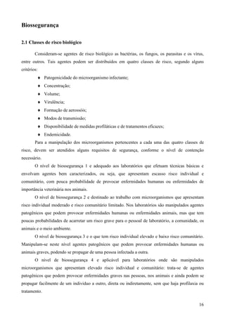 16
Biossegurança
2.1 Classes de risco biológico
Consideram-se agentes de risco biológico as bactérias, os fungos, os parasitas e os vírus,
entre outros. Tais agentes podem ser distribuídos em quatro classes de risco, segundo alguns
critérios:
Patogenicidade do microorganismo infectante;
Concentração;
Volume;
Virulência;
Formação de aerossóis;
Modos de transmissão;
Disponibilidade de medidas profiláticas e de tratamentos eficazes;
Endemicidade.
Para a manipulação dos microorganismos pertencentes a cada uma das quatro classes de
risco, devem ser atendidos alguns requisitos de segurança, conforme o nível de contenção
necessário.
O nível de biossegurança 1 e adequado aos laboratórios que efetuam técnicas básicas e
envolvam agentes bem caracterizados, ou seja, que apresentam escasso risco individual e
comunitário, com pouca probabilidade de provocar enfermidades humanas ou enfermidades de
importância veterinária nos animais.
O nível de biossegurança 2 e destinado ao trabalho com microorganismos que apresentam
risco individual moderado e risco comunitário limitado. Nos laboratórios são manipulados agentes
patogênicos que podem provocar enfermidades humanas ou enfermidades animais, mas que tem
poucas probabilidades de acarretar um risco grave para o pessoal de laboratório, a comunidade, os
animais e o meio ambiente.
O nível de biossegurança 3 e o que tem risco individual elevado e baixo risco comunitário.
Manipulam-se neste nível agentes patogênicos que podem provocar enfermidades humanas ou
animais graves, podendo se propagar de uma pessoa infectada a outra.
O nível de biossegurança 4 e aplicável para laboratórios onde são manipulados
microorganismos que apresentam elevado risco individual e comunitário: trata-se de agentes
patogênicos que podem provocar enfermidades graves nas pessoas, nos animais e ainda podem se
propagar facilmente de um individuo a outro, direta ou indiretamente, sem que haja profilaxia ou
tratamento.
 