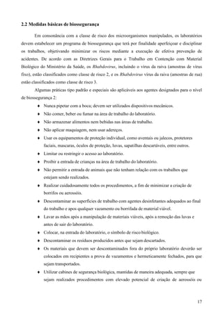 17
2.2 Medidas básicas de biossegurança
Em consonância com a classe de risco dos microorganismos manipulados, os laboratórios
devem estabelecer um programa de biossegurança que terá por finalidade aperfeiçoar e disciplinar
os trabalhos, objetivando minimizar os riscos mediante a execução de efetiva prevenção de
acidentes. De acordo com as Diretrizes Gerais para o Trabalho em Contenção com Material
Biológico do Ministério da Saúde, os Rhabdovirus, incluindo o vírus da raiva (amostras de vírus
fixo), estão classificados como classe de risco 2, e os Rhabdovirus vírus da raiva (amostras de rua)
estão classificados como classe de risco 3.
Algumas práticas tipo padrão e especiais são aplicáveis aos agentes designados para o nível
de biossegurança 2:
Nunca pipetar com a boca; devem ser utilizados dispositivos mecânicos.
Não comer, beber ou fumar na área de trabalho do laboratório.
Não armazenar alimentos nem bebidas nas áreas de trabalho.
Não aplicar maquiagem, nem usar adereços.
Usar os equipamentos de proteção individual, como aventais ou jalecos, protetores
faciais, mascaras, óculos de proteção, luvas, sapatilhas descartáveis, entre outros.
Limitar ou restringir o acesso ao laboratório.
Proibir a entrada de crianças na área de trabalho do laboratório.
Não permitir a entrada de animais que não tenham relação com os trabalhos que
estejam sendo realizados.
Realizar cuidadosamente todos os procedimentos, a fim de minimizar a criação de
borrifos ou aerossóis.
Descontaminar as superfícies de trabalho com agentes desinfetantes adequados ao final
do trabalho e apos qualquer vazamento ou borrifada de material viável.
Lavar as mãos após a manipulação de materiais viáveis, após a remoção das luvas e
antes de sair do laboratório.
Colocar, na entrada do laboratório, o símbolo de risco biológico.
Descontaminar os resíduos produzidos antes que sejam descartados.
Os materiais que devem ser descontaminados fora do próprio laboratório deverão ser
colocados em recipientes a prova de vazamentos e hermeticamente fechados, para que
sejam transportados.
Utilizar cabines de segurança biológica, mantidas de maneira adequada, sempre que
sejam realizados procedimentos com elevado potencial de criação de aerossóis ou
 