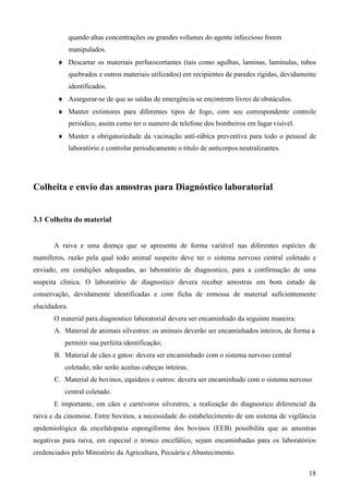 18
quando altas concentrações ou grandes volumes do agente infeccioso forem
manipulados.
Descartar os materiais perfurocortantes (tais como agulhas, laminas, lamínulas, tubos
quebrados e outros materiais utilizados) em recipientes de paredes rígidas, devidamente
identificados.
Assegurar-se de que as saídas de emergência se encontrem livres de obstáculos.
Manter extintores para diferentes tipos de fogo, com seu correspondente controle
periódico, assim como ter o numero de telefone dos bombeiros em lugar visível.
Manter a obrigatoriedade da vacinação anti-rábica preventiva para todo o pessoal de
laboratório e controlar periodicamente o titulo de anticorpos neutralizantes.
Colheita e envio das amostras para Diagnóstico laboratorial
3.1 Colheita do material
A raiva e uma doença que se apresenta de forma variável nas diferentes espécies de
mamíferos, razão pela qual todo animal suspeito deve ter o sistema nervoso central coletado e
enviado, em condições adequadas, ao laboratório de diagnostico, para a confirmação de uma
suspeita clinica. O laboratório de diagnostico devera receber amostras em bom estado de
conservação, devidamente identificadas e com ficha de remessa de material suficientemente
elucidadora.
O material para diagnostico laboratorial devera ser encaminhado da seguinte maneira:
A. Material de animais silvestres: os animais deverão ser encaminhados inteiros, de forma a
permitir sua perfeita identificação;
B. Material de cães e gatos: devera ser encaminhado com o sistema nervoso central
coletado; não serão aceitas cabeças inteiras.
C. Material de bovinos, equídeos e outros: devera ser encaminhado com o sistema nervoso
central coletado.
E importante, em cães e carnívoros silvestres, a realização do diagnostico diferencial da
raiva e da cinomose. Entre bovinos, a necessidade do estabelecimento de um sistema de vigilância
epidemiológica da encefalopatia espongiforme dos bovinos (EEB) possibilita que as amostras
negativas para raiva, em especial o tronco encefálico, sejam encaminhadas para os laboratórios
credenciados pelo Ministério da Agricultura, Pecuária e Abastecimento.
 