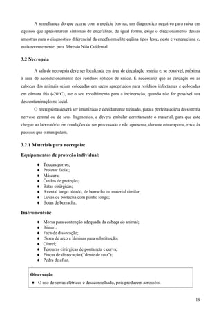19
A semelhança do que ocorre com a espécie bovina, um diagnostico negativo para raiva em
equinos que apresentaram sintomas de encefalites, de igual forma, exige o direcionamento dessas
amostras para o diagnostico diferencial da encefalomielite eqüina tipos leste, oeste e venezuelana e,
mais recentemente, para febre do Nilo Ocidental.
3.2 Necropsia
A sala de necropsia deve ser localizada em área de circulação restrita e, se possível, próxima
à área de acondicionamento dos resíduos sólidos de saúde. É necessário que as carcaças ou as
cabeças dos animais sejam colocadas em sacos apropriados para resíduos infectantes e colocadas
em câmara fria (-20°C), ate o seu recolhimento para a incineração, quando não for possível sua
descontaminação no local.
O necropsista deverá ser imunizado e devidamente treinado, para a perfeita coleta do sistema
nervoso central ou de seus fragmentos, e deverá embalar corretamente o material, para que este
chegue ao laboratório em condições de ser processado e não apresente, durante o transporte, risco às
pessoas que o manipulem.
3.2.1 Materiais para necropsia:
Equipamentos de proteção individual:
Toucas/gorros;
Protetor facial;
Máscara;
Óculos de proteção;
Batas cirúrgicas;
Avental longo oleado, de borracha ou material similar;
Luvas de borracha com punho longo;
Botas de borracha.
Instrumentais:
Morsa para contenção adequada da cabeça do animal;
Bisturi;
Faca de dissecação;
Serra de arco e lâminas para substituição;
Cinzel;
Tesouras cirúrgicas de ponta reta e curva;
Pinças de dissecação (“dente de rato”);
Pedra de afiar.
Observação
O uso de serras elétricas é desaconselhado, pois produzem aerossóis.
 