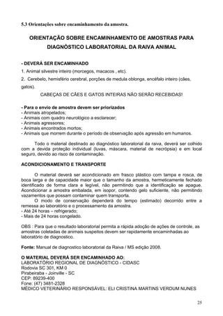 25
5.3 Orientações sobre encaminhamento da amostra.
ORIENTAÇÃO SOBRE ENCAMINHAMENTO DE AMOSTRAS PARA
DIAGNÓSTICO LABORATORIAL DA RAIVA ANIMAL
- DEVERÁ SER ENCAMINHADO
1. Animal silvestre inteiro (morcegos, macacos , etc).
2. Cerebelo, hemisfério cerebral, porções de medula oblonga, encéfalo inteiro (cães,
gatos).
CABEÇAS DE CÃES E GATOS INTEIRAS NÃO SERÃO RECEBIDAS!
- Para o envio de amostra devem ser priorizados
- Animais atropelados;
- Animais com quadro neurológico a esclarecer;
- Animais agressores;
- Animais encontrados mortos;
- Animais que morrem durante o período de observação após agressão em humanos.
Todo o material destinado ao diagnóstico laboratorial da raiva, deverá ser colhido
com a devida proteção individual (luvas, máscara, material de necrópsia) e em local
seguro, devido ao risco de contaminação.
ACONDICIONAMENTO E TRANSPORTE
O material deverá ser acondicionado em frasco plástico com tampa e rosca, de
boca larga e de capacidade maior que o tamanho da amostra, hermeticamente fechado
identificado de forma clara e legível, não permitindo que a identificação se apague.
Acondicionar a amostra embalada, em isopor, contendo gelo suficiente, não permitindo
vazamentos que possam contaminar quem transporta.
O modo de conservação dependerá do tempo (estimado) decorrido entre a
remessa ao laboratório e o processamento da amostra.
- Até 24 horas – refrigerado;
- Mais de 24 horas congelado.
OBS : Para que o resultado laboratorial permita a rápida adoção de ações de controle, as
amostras coletadas de animais suspeitos devem ser rapidamente encaminhadas ao
laboratório de diagnostico.
Fonte: Manual de diagnostico laboratorial da Raiva / MS edição 2008.
O MATERIAL DEVERÁ SER ENCAMINHADO AO:
LABORATÓRIO REGIONAL DE DIAGNÓSTICO - CIDASC
Rodovia SC 301, KM 0
Pirabeiraba - Joinville - SC
CEP: 89239-400
Fone: (47) 3481-2328
MÉDICO VETERINÁRIO RESPONSÁVEL: ELI CRISTINA MARTINS VERDUM NUNES
 