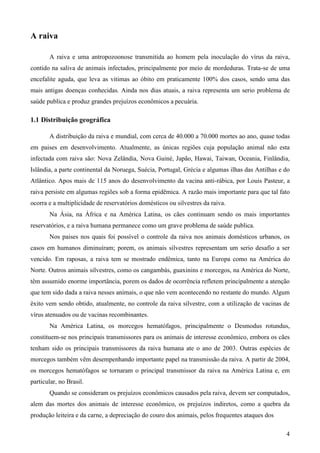 4
A raiva
A raiva e uma antropozoonose transmitida ao homem pela inoculação do vírus da raiva,
contido na saliva de animais infectados, principalmente por meio de mordeduras. Trata-se de uma
encefalite aguda, que leva as vitimas ao óbito em praticamente 100% dos casos, sendo uma das
mais antigas doenças conhecidas. Ainda nos dias atuais, a raiva representa um serio problema de
saúde publica e produz grandes prejuízos econômicos a pecuária.
1.1 Distribuição geográfica
A distribuição da raiva e mundial, com cerca de 40.000 a 70.000 mortes ao ano, quase todas
em paises em desenvolvimento. Atualmente, as únicas regiões cuja população animal não esta
infectada com raiva são: Nova Zelândia, Nova Guiné, Japão, Hawai, Taiwan, Oceania, Finlândia,
Islândia, a parte continental da Noruega, Suécia, Portugal, Grécia e algumas ilhas das Antilhas e do
Atlântico. Apos mais de 115 anos do desenvolvimento da vacina anti-rábica, por Louis Pasteur, a
raiva persiste em algumas regiões sob a forma epidêmica. A razão mais importante para que tal fato
ocorra e a multiplicidade de reservatórios domésticos ou silvestres da raiva.
Na Ásia, na África e na América Latina, os cães continuam sendo os mais importantes
reservatórios, e a raiva humana permanece como um grave problema de saúde publica.
Nos paises nos quais foi possível o controle da raiva nos animais domésticos urbanos, os
casos em humanos diminuíram; porem, os animais silvestres representam um serio desafio a ser
vencido. Em raposas, a raiva tem se mostrado endêmica, tanto na Europa como na América do
Norte. Outros animais silvestres, como os cangambás, guaxinins e morcegos, na América do Norte,
têm assumido enorme importância, porem os dados de ocorrência refletem principalmente a atenção
que tem sido dada a raiva nesses animais, o que não vem acontecendo no restante do mundo. Algum
êxito vem sendo obtido, atualmente, no controle da raiva silvestre, com a utilização de vacinas de
vírus atenuados ou de vacinas recombinantes.
Na América Latina, os morcegos hematófagos, principalmente o Desmodus rotundus,
constituem-se nos principais transmissores para os animais de interesse econômico, embora os cães
tenham sido os principais transmissores da raiva humana ate o ano de 2003. Outras espécies de
morcegos também vêm desempenhando importante papel na transmissão da raiva. A partir de 2004,
os morcegos hematófagos se tornaram o principal transmissor da raiva na América Latina e, em
particular, no Brasil.
Quando se consideram os prejuízos econômicos causados pela raiva, devem ser computados,
alem das mortes dos animais de interesse econômico, os prejuízos indiretos, como a quebra da
produção leiteira e da carne, a depreciação do couro dos animais, pelos frequentes ataques dos
 