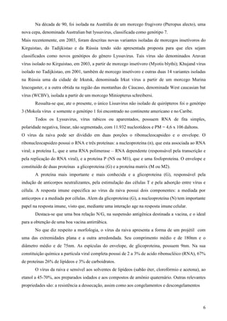 6
Na década de 90, foi isolada na Austrália de um morcego frugivoro (Pteropus alecto), uma
nova cepa, denominada Australian bat lyssavirus, classificada como genótipo 7.
Mais recentemente, em 2003, foram descritas novas variantes isoladas de morcegos insetívoros do
Kirguistao, do Tadijkistao e da Rússia tendo sido apresentada proposta para que eles sejam
classificados como novos genótipos do gênero Lyssavirus. Tais vírus são denominados Aravan
vírus isolado no Kirguistao, em 2003, a partir de morcego insetívoro (Myotis blythi); Khujand vírus
isolado no Tadijkistao, em 2001, também de morcego insetívoro e outras duas 14 variantes isoladas
na Rússia uma da cidade de Irkutsk, denominada Irkut vírus a partir de um morcego Murina
leucogaster, e a outra obtida na região das montanhas do Cáucaso, denominada West caucasian bat
vírus (WCBV), isolada a partir de um morcego Miniopterus schreibersi.
Ressalta-se que, ate o presente, o único Lissavirus não isolado de quirópteros foi o genótipo
3 (Mokola vírus e somente o genótipo 1 foi encontrado no continente americano e no Caribe.
Todos os Lyssavirus, vírus rabicos ou aparentados, possuem RNA de fita simples,
polaridade negativa, linear, não segmentado, com 11.932 nucleotídeos e PM = 4,6 x 106 daltons.
O vírus da raiva pode ser dividido em duas porções o ribonucleocapsideo e o envelope. O
ribonucleocapsideo possui o RNA e três proteínas: a nucleoproteína (n), que esta associada ao RNA
viral; a proteína L, que e uma RNA polimerase – RNA dependente (responsável pela transcrição e
pela replicação do RNA viral), e a proteína P (NS ou M1), que e uma fosfoproteína. O envelope e
constituído de duas proteínas a glicoproteina (G) e a proteína matrix (M ou M2).
A proteína mais importante e mais conhecida e a glicoproteina (G), responsável pela
indução de anticorpos neutralizantes, pela estimulação das células T e pela adsorção entre vírus e
célula. A resposta imune especifica ao vírus da raiva possui dois componentes: a mediada por
anticorpos e a mediada por células. Alem da glicoproteina (G), a nucleoproteína (N) tem importante
papel na resposta imune, visto que, mediante uma interação age na resposta imune celular.
Destaca-se que uma boa relação N/G, na suspensão antigênica destinada a vacina, e o ideal
para a obtenção de uma boa vacina antirrábica.
No que diz respeito a morfologia, o vírus da raiva apresenta a forma de um projétil com
uma das extremidades plana e a outra arredondada. Seu comprimento médio e de 180nm e o
diâmetro médio e de 75nm. As espículas do envelope, de glicoproteina, possuem 9nm. Na sua
constituição química a partícula viral completa possui de 2 a 3% de acido ribonucléico (RNA), 67%
de proteínas 26% de lipídeos e 3% de carboidratos.
O vírus da raiva e sensível aos solventes de lipídeos (sabão éter, clorofórmio e acetona), ao
etanol a 45-70%, aos preparados iodados e aos compostos de amônio quaternário. Outras relevantes
propriedades são: a resistência a dessecação, assim como aos congelamentos e descongelamentos
 