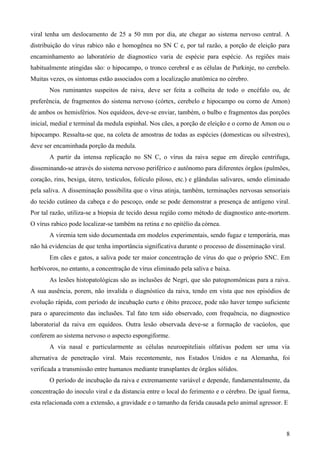 8
viral tenha um deslocamento de 25 a 50 mm por dia, ate chegar ao sistema nervoso central. A
distribuição do vírus rabico não e homogênea no SN C e, por tal razão, a porção de eleição para
encaminhamento ao laboratório de diagnostico varia de espécie para espécie. As regiões mais
habitualmente atingidas são: o hipocampo, o tronco cerebral e as células de Purkinje, no cerebelo.
Muitas vezes, os sintomas estão associados com a localização anatômica no cérebro.
Nos ruminantes suspeitos de raiva, deve ser feita a colheita de todo o encéfalo ou, de
preferência, de fragmentos do sistema nervoso (córtex, cerebelo e hipocampo ou corno de Amon)
de ambos os hemisférios. Nos equídeos, deve-se enviar, também, o bulbo e fragmentos das porções
inicial, medial e terminal da medula espinhal. Nos cães, a porção de eleição e o corno de Amon ou o
hipocampo. Ressalta-se que, na coleta de amostras de todas as espécies (domesticas ou silvestres),
deve ser encaminhada porção da medula.
A partir da intensa replicação no SN C, o vírus da raiva segue em direção centrifuga,
disseminando-se através do sistema nervoso periférico e autônomo para diferentes órgãos (pulmões,
coração, rins, bexiga, útero, testículos, folículo piloso, etc.) e glândulas salivares, sendo eliminado
pela saliva. A disseminação possibilita que o vírus atinja, também, terminações nervosas sensoriais
do tecido cutâneo da cabeça e do pescoço, onde se pode demonstrar a presença de antígeno viral.
Por tal razão, utiliza-se a biopsia de tecido dessa região como método de diagnostico ante-mortem.
O vírus rabico pode localizar-se também na retina e no epitélio da córnea.
A viremia tem sido documentada em modelos experimentais, sendo fugaz e temporária, mas
não há evidencias de que tenha importância significativa durante o processo de disseminação viral.
Em cães e gatos, a saliva pode ter maior concentração de vírus do que o próprio SNC. Em
herbívoros, no entanto, a concentração de vírus eliminado pela saliva e baixa.
As lesões histopatológicas são as inclusões de Negri, que são patognomônicas para a raiva.
A sua ausência, porem, não invalida o diagnóstico da raiva, tendo em vista que nos episódios de
evolução rápida, com período de incubação curto e óbito precoce, pode não haver tempo suficiente
para o aparecimento das inclusões. Tal fato tem sido observado, com frequência, no diagnostico
laboratorial da raiva em equídeos. Outra lesão observada deve-se a formação de vacúolos, que
conferem ao sistema nervoso o aspecto espongiforme.
A via nasal e particularmente as células neuroepiteliais olfativas podem ser uma via
alternativa de penetração viral. Mais recentemente, nos Estados Unidos e na Alemanha, foi
verificada a transmissão entre humanos mediante transplantes de órgãos sólidos.
O período de incubação da raiva e extremamente variável e depende, fundamentalmente, da
concentração do inoculo viral e da distancia entre o local do ferimento e o cérebro. De igual forma,
esta relacionada com a extensão, a gravidade e o tamanho da ferida causada pelo animal agressor. E
 