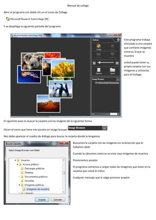 Manual de collage

Abrir el programa con doble clic en el icono de Collage



Y se despliega la siguiente pantalla del programa



                                                                                                        Este programa trabaja
                                                                                                        vinculado a una carpeta
                                                                                                        que contiene imágenes
                                                                                                        como es la que se
                                                                                                        muestra

                                                                                                        Usted puede tener su
                                                                                                        propia carpeta con sus
                                                                                                        imágenes y utilizarlas
                                                                                                        para el Collage,




El siguiente paso es buscar la carpeta con las imágnes de la siguiente forma

Clicen el icono que tiene tres puntos en image brouser

Nos debe aparecer el cuadro de diálogo para buscar la carpeta donde la tengamos

                                                              Buscamos la carpeta con las imágenes en la dirección que le
                                                              hallamos dado

                                                              Cuando la ubicamos como es en este caso Imágenes de muestra

                                                              Presionamos aceptar

                                                              El programa comienza a cargar todas las imágenes que estan en la
                                                              carpeta que usted le indico

                                                              Cualquier mensaje que le salga precione aceptar
 