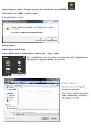 Una vez cargadas las imágenes el siquiente paso es crear el collage dandole clic al icono CREATE

Y comienza a crearse el Collage girando las imágenes

Si le envia el siquiente mensaje




Presione el icono si

Y se terminara de crear el Collage

Una vez creado el collage se activan los de mas iconos de Save   E- MAIL y desktop

                                     Para guardar le damos clic en el Icono Save y nos aparecera el cuadro de dialogo que nos
                                     permite guardar el collage en la carpeta que queramos




                                                                                       Buscamos la ubicación

                                                                                       Y presionamos el icono de guardar y
                                                                                       listo ya hemos terminado

                                                                                       Nota. Podemos presionar nuevamente
                                                                                       create y tendremos otra versión mas
                                                                                       del collage para guardarla
 