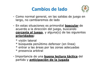 Cambios de lado
- Como normal general, en las salidas de juego en
largo, no cambiaremos de lado
- En estas situaciones es primordial bascular de
acuerdo a la dirección del juego, buscando
cercanía al juego, y alguna(s) de las siguientes
prioridades:
* visión lateral
* búsqueda penúltimo defensor (en línea)
* entrar a las áreas por las zonas adecuadas
* presencia arbitral
- Importancia de una buena lectura táctica del
partido y anticipación de la jugada
 
