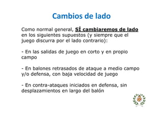 Cambios de lado
Como normal general, SÍ cambiaremos de lado
en los siguientes supuestos (y siempre que el
juego discurra por el lado contrario):
- En las salidas de juego en corto y en propio
campo
- En balones retrasados de ataque a medio campo
y/o defensa, con baja velocidad de juego
- En contra-ataques iniciados en defensa, sin
desplazamientos en largo del balón
 