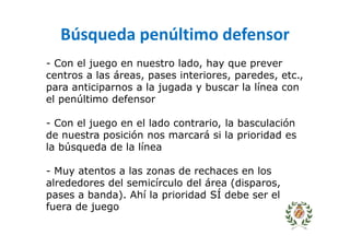 Búsqueda penúltimo defensor
- Con el juego en nuestro lado, hay que prever
centros a las áreas, pases interiores, paredes, etc.,
para anticiparnos a la jugada y buscar la línea con
el penúltimo defensor
- Con el juego en el lado contrario, la basculación
de nuestra posición nos marcará si la prioridad es
la búsqueda de la línea
- Muy atentos a las zonas de rechaces en los
alrededores del semicírculo del área (disparos,
pases a banda). Ahí la prioridad SÍ debe ser el
fuera de juego
 