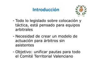 Introducción
- Todo lo legislado sobre colocación y
táctica, está pensado para equipos
arbitrales
- Necesidad de crear un modelo de
actuación para árbitros sin
asistentes
- Objetivo: unificar pautas para todo
el Comité Territorial Valenciano
 