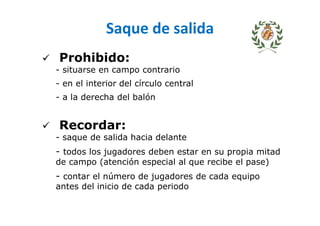 Saque de salida
Prohibido:
- situarse en campo contrario
- en el interior del círculo central
- a la derecha del balón
Recordar:
- saque de salida hacia delante
- todos los jugadores deben estar en su propia mitad
de campo (atención especial al que recibe el pase)
- contar el número de jugadores de cada equipo
antes del inicio de cada periodo
 