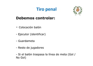 Tiro penal
Debemos controlar:
- Colocación balón
- Ejecutor (identificar)
- Guardameta
- Resto de jugadores
- Si el balón traspasa la línea de meta (Gol /
No Gol)
 