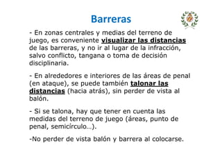 Barreras
- En zonas centrales y medias del terreno de
juego, es conveniente visualizar las distancias
de las barreras, y no ir al lugar de la infracción,
salvo conflicto, tangana o toma de decisión
disciplinaria.
- En alrededores e interiores de las áreas de penal
(en ataque), se puede también talonar las
distancias (hacia atrás), sin perder de vista al
balón.
- Si se talona, hay que tener en cuenta las
medidas del terreno de juego (áreas, punto de
penal, semicírculo…).
-No perder de vista balón y barrera al colocarse.
 
