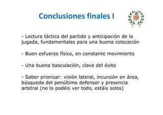 Conclusiones finales I
- Lectura táctica del partido y anticipación de la
jugada, fundamentales para una buena colocación
- Buen esfuerzo físico, en constante movimiento
- Una buena basculación, clave del éxito
- Saber priorizar: visión lateral, incursión en área,
búsqueda del penúltimo defensor y presencia
arbitral (no lo podéis ver todo, estáis solos)
 
