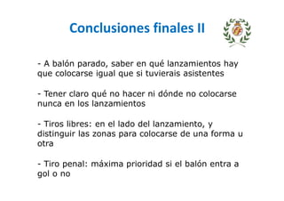 Conclusiones finales II
- A balón parado, saber en qué lanzamientos hay
que colocarse igual que si tuvierais asistentes
- Tener claro qué no hacer ni dónde no colocarse
nunca en los lanzamientos
- Tiros libres: en el lado del lanzamiento, y
distinguir las zonas para colocarse de una forma u
otra
- Tiro penal: máxima prioridad si el balón entra a
gol o no
 