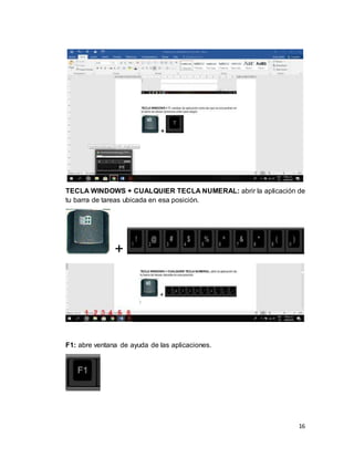 16
TECLA WINDOWS + CUALQUIER TECLA NUMERAL: abrir la aplicación de
tu barra de tareas ubicada en esa posición.
+
F1: abre ventana de ayuda de las aplicaciones.
 