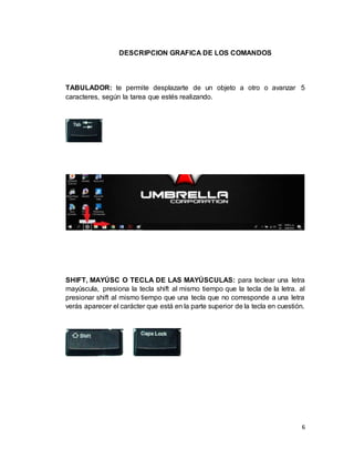 6
DESCRIPCION GRAFICA DE LOS COMANDOS
TABULADOR: te permite desplazarte de un objeto a otro o avanzar 5
caracteres, según la tarea que estés realizando.
SHIFT, MAYÚSC O TECLA DE LAS MAYÚSCULAS: para teclear una letra
mayúscula, presiona la tecla shift al mismo tiempo que la tecla de la letra. al
presionar shift al mismo tiempo que una tecla que no corresponde a una letra
verás aparecer el carácter que está en la parte superior de la tecla en cuestión.
 