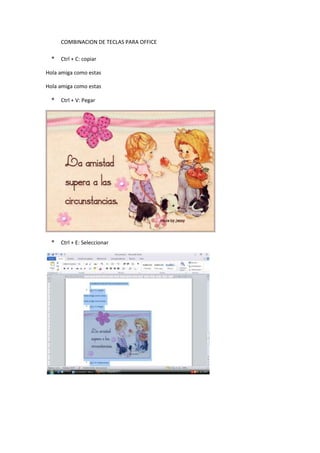 COMBINACION DE TECLAS PARA OFFICE
* Ctrl + C: copiar
Hola amiga como estas
Hola amiga como estas
* Ctrl + V: Pegar
* Ctrl + E: Seleccionar
 