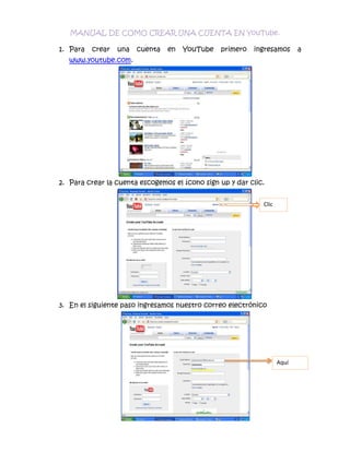 MANUAL DE COMO CREAR UNA CUENTA EN YouTube.<br />Para crear una cuenta en YouTube primero ingresamos a www.youtube.com.<br />Para crear la cuenta escogemos el ícono sign up y dar clic.<br />4682490208280Clic00Clic4530090303530<br />En el siguiente paso ingresamos nuestro correo electrónico<br />4968240998220Aquí 00Aquí 390144010934700<br />En el siguiente paso ingresamos una contraseña. <br />48634651160145AquíAquí38728651303020<br />Repetimos la contraseña puesta en el anterior paso.<br />4863465890270Aquí0Aquí3815715985520<br />Siguiente ingresamos un nombre con el cual nos vayamos a identificar. <br />4968240969645AquíAquí468249010744200<br />Siguiente ingresamos el país al cual pertenecemos.<br />52444651490980AquíAquí4311015165290500<br />Siguiente ingresamos la fecha de nacimiento.<br />47682151664970AquíAquí<br />Siguiente escogemos el género de cada persona.<br />45586651519555Aquí Aquí <br />Siguiente ingresamos una identificación la cual el registro de cuenta nos visualiza. <br />47682152207895AquíAquí<br />Siguiente damos clic en crear cuenta.<br />48063152624455AquíAquí<br />Al momento de dar clic en crear cuenta aparecerá la siguiente pantalla e ingresamos a nuestra cuenta la cual se encuentra en la parte superior de la pantalla.<br />4272915464820Clic00Clic<br />Al momento de dar clic aparecerá la siguiente pantalla la cual estaremos dentro de nuestra cuenta.<br />