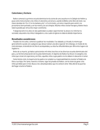 ©2013 hermanamargarita.com Pág 9
Raikes comenzó su primera escuela dominical en la cocina de una casucha en el «Callejón de Hollín» y
puso como meta enseñar a los niños el catecismo y la lectura, usando la Biblia como libro de texto. Las
clases duraban de 10 a 12 en la mañana y de 1 a 5 en la tarde, y el único requisito para asistir era
presentarse bien peinado y con las manos y la cara limpias. Muchos niños vestían harapos y Raikes hacía
todo lo posible por ofrecerles mejor vestimenta.
Trabajó durante tres años sin dar publicidad a su labor experimental. Su deseo era reformar la
sociedad, educando a los niños trabajadores, a los cuales la iglesia no daba la debida importancia.
Pasados los tres años, comenzó a publicar los resultados. Fue alabado y criticado, lo mismo que
generalmente sucede con cualquiera que desea realizar una obra especial. Sin embargo, en medio de los
contratiempos, la bendición de Dios lo acompañaba y su idea fue difundiéndose por diferentes lugares de
Inglaterra.
Antes de su muerte, ya había cuatrocientos mil niños inscritos en las diversas escuelas dominicales del
país, y se formó la Asociación de Escuelas Dominicales. El objetivo de Raikes fue llevar el evangelio a los
niños que vivían sin esperanza y sin Dios, aquellos niños cuyos padres no les daban ni educación ni amor.
Como hemos visto, la mayoría de los padres no cumplen su responsabilidad de enseñar la Palabra de
Dios a sus hijos. Por tanto, maestro cristiano, sigue las pisadas de Raikes, con la visión de ganar a los
niños perdidos para Cristo. Busca a los «desamparados» que no conocen amor. Más allá de las puertas
del hogar enseña la Palabra.
 