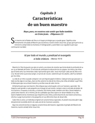 ©2013 hermanamargarita.com Pág 10
er maestro de la Palabra de Dios es el mayor privilegio que se puede gozar. Significa estar
íntimamente vinculado al Maestro por Excelencia, nuestro Señor Jesucristo, ya que gran parte de su
ministerio comprendía la enseñanza. Él delegó poder y autoridad a sus seguidores para que
continuaran esa labor.
Maestro/a: Dios ha puesto sus ojos en usted, y ese deseo de enseñar que brota desde lo profundo de su
ser es un llamado del Señor. Él necesita de usted para la educación de sus «joyas», los niños y las niñas
que Él tanto ama. Sus inmortales vidas representan gran valor. Jesús murió por cada uno de ellos en la
cruz. No derramó su preciosa sangre, en precio de rescate, solamente por los adultos. ¡No! Fue también
por los niños.
La vida de un niño se puede comparar con una hoja de papel en blanco. Cada persona que pasa por su
lado escribe algo en esa hoja. ¿Qué escribe usted en la vida de los niños y las niñas alrededor suyo? Dios
lo llama para que sea un buen maestro y escriba cosas de valor eterno.
Al llamarlo para que sea maestro, Dios dispuso que usted ayude a otro ser humano a aprender. No
importa cuán grande o cuán pequeño sea el grupo al cual enseñe, siempre estará centrado alrededor de
tres factores: Del mismo modo, también este libro. Deseo hablarle a
usted como maestro; de sí mismo y de las cualidades que Dios espera ver desarrolladas en su vida.
Quiero hablarle de las enseñanzas que impartirá a los niños y cómo hacerlo de una manera atractiva y
efectiva. Luego le presentaré a los pequeños en sus diferentes fases de desarrollo.
Cada niño es único, un individuo original con características especiales. A usted le toca descubrir algo
del potencial escondido dentro de cada uno de los traviesos cuerpitos.
Aquí nos concentraremos en algunas características del maestro, siguiendo el ejemplo del Maestro de
maestros, nuestro amado Señor Jesucristo.
S
 