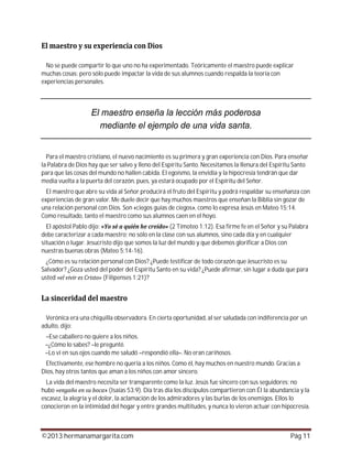 ©2013 hermanamargarita.com Pág 11
No se puede compartir lo que uno no ha experimentado. Teóricamente el maestro puede explicar
muchas cosas; pero sólo puede impactar la vida de sus alumnos cuando respalda la teoría con
experiencias personales.
Para el maestro cristiano, el nuevo nacimiento es su primera y gran experiencia con Dios. Para enseñar
la Palabra de Dios hay que ser salvo y lleno del Espíritu Santo. Necesitamos la llenura del Espíritu Santo
para que las cosas del mundo no hallen cabida. El egoísmo, la envidia y la hipocresía tendrán que dar
media vuelta a la puerta del corazón, pues, ya estará ocupado por el Espíritu del Señor.
El maestro que abre su vida al Señor producirá el fruto del Espíritu y podrá respaldar su enseñanza con
experiencias de gran valor. Me duele decir que hay muchos maestros que enseñan la Biblia sin gozar de
una relación personal con Dios. Son «ciegos guías de ciegos», como lo expresa Jesús en Mateo 15:14.
Como resultado, tanto el maestro como sus alumnos caen en el hoyo.
El apóstol Pablo dijo: (2 Timoteo 1:12). Esa firme fe en el Señor y su Palabra
debe caracterizar a cada maestro; no sólo en la clase con sus alumnos, sino cada día y en cualquier
situación o lugar. Jesucristo dijo que somos la luz del mundo y que debemos glorificar a Dios con
nuestras buenas obras (Mateo 5:14-16).
¿Cómo es su relación personal con Dios? ¿Puede testificar de todo corazón que Jesucristo es su
Salvador? ¿Goza usted del poder del Espíritu Santo en su vida? ¿Puede afirmar, sin lugar a duda que para
usted (Filipenses 1:21)?
Verónica era una chiquilla observadora. En cierta oportunidad, al ser saludada con indiferencia por un
adulto, dijo:
–Ese caballero no quiere a los niños.
–¿Cómo lo sabes? –le pregunté.
–Lo vi en sus ojos cuando me saludó –respondió ella–. No eran cariñosos.
Efectivamente, ese hombre no quería a los niños. Como él, hay muchos en nuestro mundo. Gracias a
Dios, hay otros tantos que aman a los niños con amor sincero.
La vida del maestro necesita ser transparente como la luz. Jesús fue sincero con sus seguidores; no
hubo » (Isaías 53:9). Día tras día los discípulos compartieron con Él la abundancia y la
escasez, la alegría y el dolor, la aclamación de los admiradores y las burlas de los enemigos. Ellos lo
conocieron en la intimidad del hogar y entre grandes multitudes, y nunca lo vieron actuar con hipocresía.
 