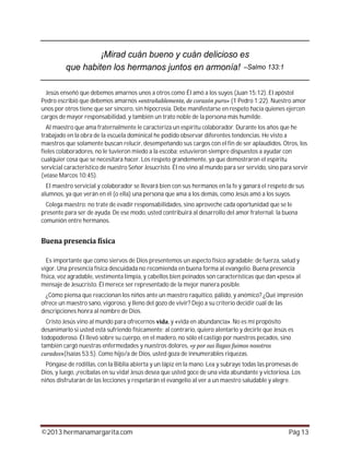 ©2013 hermanamargarita.com Pág 13
Jesús enseñó que debemos amarnos unos a otros como Él amó a los suyos (Juan 15:12). El apóstol
Pedro escribió que debemos amarnos (1 Pedro 1:22). Nuestro amor
unos por otros tiene que ser sincero, sin hipocresía. Debe manifestarse en respeto hacia quienes ejercen
cargos de mayor responsabilidad, y también un trato noble de la persona más humilde.
Al maestro que ama fraternalmente le caracteriza un espíritu colaborador. Durante los años que he
trabajado en la obra de la escuela dominical he podido observar diferentes tendencias. He visto a
maestros que solamente buscan relucir, desempeñando sus cargos con el fin de ser aplaudidos. Otros, los
fieles colaboradores, no le tuvieron miedo a la escoba; estuvieron siempre dispuestos a ayudar con
cualquier cosa que se necesitara hacer. Los respeto grandemente, ya que demostraron el espíritu
servicial característico de nuestro Señor Jesucristo. Él no vino al mundo para ser servido, sino para servir
(véase Marcos 10:45).
El maestro servicial y colaborador se llevará bien con sus hermanos en la fe y ganará el respeto de sus
alumnos, ya que verán en él (o ella) una persona que ama a los demás, como Jesús amó a los suyos.
Colega maestro: no trate de evadir responsabilidades, sino aproveche cada oportunidad que se le
presente para ser de ayuda. De ese modo, usted contribuirá al desarrollo del amor fraternal: la buena
comunión entre hermanos.
Es importante que como siervos de Dios presentemos un aspecto físico agradable; de fuerza, salud y
vigor. Una presencia física descuidada no recomienda en buena forma al evangelio. Buena presencia
física, voz agradable, vestimenta limpia, y cabellos bien peinados son características que dan «peso» al
mensaje de Jesucristo. Él merece ser representado de la mejor manera posible.
¿Cómo piensa que reaccionan los niños ante un maestro raquítico, pálido, y anémico? ¿Qué impresión
ofrece un maestro sano, vigoroso, y lleno del gozo de vivir? Dejo a su criterio decidir cuál de las
descripciones honra al nombre de Dios.
Cristo Jesús vino al mundo para ofrecernos , y «vida en abundancia». No es mi propósito
desanimarlo si usted está sufriendo físicamente; al contrario, quiero alentarlo y decirle que Jesús es
todopoderoso. Él llevó sobre su cuerpo, en el madero, no sólo el castigo por nuestros pecados, sino
también cargó nuestras enfermedades y nuestros dolores,
»(Isaías 53:5). Como hijo/a de Dios, usted goza de innumerables riquezas.
Póngase de rodillas, con la Biblia abierta y un lápiz en la mano. Lea y subraye todas las promesas de
Dios, y luego, ¡recíbalas en su vida! Jesús desea que usted goce de una vida abundante y victoriosa. Los
niños disfrutarán de las lecciones y respetarán el evangelio al ver a un maestro saludable y alegre.
 