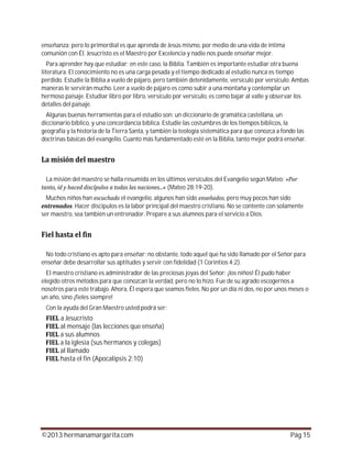 ©2013 hermanamargarita.com Pág 15
enseñanza; pero lo primordial es que aprenda de Jesús mismo, por medio de una vida de íntima
comunión con Él. Jesucristo es el Maestro por Excelencia y nadie nos puede enseñar mejor.
Para aprender hay que estudiar; en este caso, la Biblia. También es importante estudiar otra buena
literatura. El conocimiento no es una carga pesada y el tiempo dedicado al estudio nunca es tiempo
perdido. Estudie la Biblia a vuelo de pájaro, pero también detenidamente, versículo por versículo. Ambas
maneras le servirán mucho. Leer a vuelo de pájaro es como subir a una montaña y contemplar un
hermoso paisaje. Estudiar libro por libro, versículo por versículo, es como bajar al valle y observar los
detalles del paisaje.
Algunas buenas herramientas para el estudio son: un diccionario de gramática castellana, un
diccionario bíblico, y una concordancia bíblica. Estudie las costumbres de los tiempos bíblicos, la
geografía y la historia de la Tierra Santa, y también la teología sistemática para que conozca a fondo las
doctrinas básicas del evangelio. Cuanto más fundamentado esté en la Biblia, tanto mejor podrá enseñar.
La misión del maestro se halla resumida en los últimos versículos del Evangelio según Mateo:
(Mateo 28:19-20).
Muchos niños han el evangelio, algunos han sido , pero muy pocos han sido
. Hacer discípulos es la labor principal del maestro cristiano. No se contente con solamente
ser maestro, sea también un entrenador. Prepare a sus alumnos para el servicio a Dios.
No todo cristiano es apto para enseñar; no obstante, todo aquel que ha sido llamado por el Señor para
enseñar debe desarrollar sus aptitudes y servir con fidelidad (1 Corintios 4:2).
El maestro cristiano es administrador de las preciosas joyas del Señor: ¡los niños! Él pudo haber
elegido otros métodos para que conozcan la verdad, pero no lo hizo. Fue de su agrado escogernos a
nosotros para este trabajo. Ahora, Él espera que seamos fieles. No por un día ni dos, no por unos meses o
un año, sino ¡fieles siempre!
Con la ayuda del Gran Maestro usted podrá ser:
a Jesucristo
al mensaje (las lecciones que enseña)
a sus alumnos
a la iglesia (sus hermanos y colegas)
al llamado
hasta el fin (Apocalipsis 2:10)
 