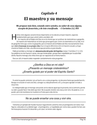 ©2013 hermanamargarita.com Pág 16
emos visto algunas características importantes en la vida de un buen maestro, aspectos
fundamentales para que usted realice una labor útil.
Ser maestro de la Palabra de Dios no es lo mismo que ser profesor de matemáticas o geografía.
Un maestro de matemáticas no tiene que preocuparse por «vivir» la matemática en su vida, ni el
de geografía tiene que «vivir» la geografía; pero el maestro de la Palabra de Dios necesariamente tiene
que Esa es la gran diferencia entre el maestro secular y el que
enseña la Palabra de Vida; una diferencia que presenta un gran desafío.
Pablo presentaba su mensaje con (véase 1 Corintios 2:1-2,4-5).
Sus palabras no eran huecas o vacías, sino que tenían poder, porque iban respaldadas por la autoridad
divina. Nuestro mensaje a los niños tiene que ser expuesto de la misma manera.
Para ser útil, el maestro debe responder constantemente estas preguntas:
Si usted no puede contestar con un fuerte «sí» a estas preguntas, no descanse hasta que pueda hacerlo.
Busque en oración el rostro de Dios, consagre su vida plenamente a Él, y viva para agradar en todo a
Jesucristo.
Es indispensable que el mensaje concuerde con la vida de aquel que lo presenta, de lo contrario, pierde
su valor y puede hacer más daño que bien. No se puede enseñar una cosa y vivir otra. De poderse, sí, se
puede; pero tal enseñanza no resultará en frutos para vida eterna.
Tomemos un ejemplo del mundo musical. Seguramente usted ha visto un pentagrama con notas. Esas
figuras, colocadas en su debido lugar –el pentagrama– y respaldadas por cierta clave, pueden formar una
hermosa pieza musical. En desorden y sin clave, no tienen valor alguno.
H
 
