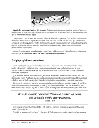 ©2013 hermanamargarita.com Pág 17
Obligadamente, tiene que respaldar sus enseñanzas con
el ejemplo de su vida. Cuando yo tenía doce años de edad, entre las alumnas hubo un gran desacuerdo, en
que se esfumó la armonía y la paz.
Una profesora trató de hacernos amistar a la fuerza, sin resultado positivo. Otra profesora, que amaba a
Dios sobre todas las cosas, logró «hacer la paz» entre nosotras. Cuando ella nos pidió que amistáramos,
ninguna de las chicas pudimos resistir el amor de Dios que brotaba de su interior. Sus palabras llegaron a
nuestro corazón con demostración del poder de Dios. Nunca olvidaré el buen ejemplo de aquella
profesora, una mujer de Dios.
Maestro/a, cuide que en sus palabras y en sus acciones hable un mismo idioma. Nunca permita que de
usted se diga:
La enseñanza en la escuela dominical debe ser como una conversación por teléfono. Entre ambas
partes –el maestro y el alumno– debe haber comunicación, para que el alumno vuelva a su casa
satisfecho. No como el muchacho que dijo después de una clase: «El maestro no nos enseñó nada hoy;
habló todo el tiempo.»
¿Qué dicen los alumnos de su enseñanza? ¿Participan activamente o les habla usted como si diera un
discurso por radio? Para lograr buenos resultados es indispensable la comunicación mutua. El maestro que
establece buen contacto con sus alumnos podrá ver realizados sus propósitos y cumplidas sus metas.
Como maestro cristiano, ¿cuál debe ser su principal propósito? ¡Ganar a sus alumnos para Cristo! Si no
tiene esto en mente se está esforzando en vano. ¿De qué vale que llene las cabecitas de los niños con
conocimiento de la historia sagrada, si sus corazones están lejos de Dios? Recuerde las palabras de Jesús:
Dios nuestro Salvador quiere que todos –esto incluye a los niños– sean salvos y conozcan la verdad
(véase 1 Timoteo 2:4).
En su libro “Métodos de Enseñanza”, Luisa Jeter de Walker expone el triple propósito de la enseñanza.
 