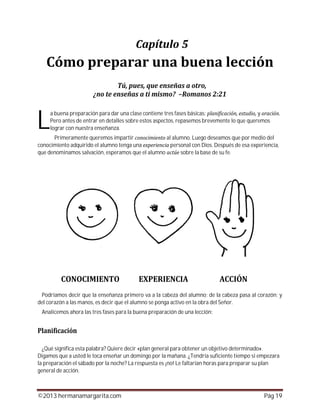 ©2013 hermanamargarita.com Pág 19
a buena preparación para dar una clase contiene tres fases básicas: y
Pero antes de entrar en detalles sobre estos aspectos, repasemos brevemente lo que queremos
lograr con nuestra enseñanza.
Primeramente queremos impartir al alumno. Luego deseamos que por medio del
conocimiento adquirido el alumno tenga una personal con Dios. Después de esa experiencia,
que denominamos salvación, esperamos que el alumno sobre la base de su fe.
Podríamos decir que la enseñanza primero va a la cabeza del alumno; de la cabeza pasa al corazón; y
del corazón a las manos, es decir que el alumno se ponga activo en la obra del Señor.
Analicemos ahora las tres fases para la buena preparación de una lección:
¿Qué significa esta palabra? Quiere decir «plan general para obtener un objetivo determinado».
Digamos que a usted le toca enseñar un domingo por la mañana. ¿Tendría suficiente tiempo si empezara
la preparación el sábado por la noche? La respuesta es ¡no! Le faltarían horas para preparar su plan
general de acción.
L
 