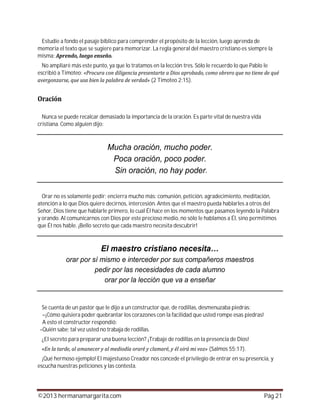 ©2013 hermanamargarita.com Pág 21
Estudie a fondo el pasaje bíblico para comprender el propósito de la lección, luego aprenda de
memoria el texto que se sugiere para memorizar. La regla general del maestro cristiano es siempre la
misma:
No ampliaré más este punto, ya que lo tratamos en la lección tres. Sólo le recuerdo lo que Pablo le
escribió a Timoteo:
(2 Timoteo 2:15).
Nunca se puede recalcar demasiado la importancia de la oración. Es parte vital de nuestra vida
cristiana. Como alguien dijo:
Orar no es solamente pedir; encierra mucho más: comunión, petición, agradecimiento, meditación,
atención a lo que Dios quiere decirnos, intercesión. Antes que el maestro pueda hablarles a otros del
Señor, Dios tiene que hablarle primero, lo cual Él hace en los momentos que pasamos leyendo la Palabra
y orando. Al comunicarnos con Dios por este precioso medio, no sólo le hablamos a Él, sino permitimos
que Él nos hable. ¡Bello secreto que cada maestro necesita descubrir!
Se cuenta de un pastor que le dijo a un constructor que, de rodillas, desmenuzaba piedras:
–¡Cómo quisiera poder quebrantar los corazones con la facilidad que usted rompe esas piedras!
A esto el constructor respondió:
–Quién sabe; tal vez usted no trabaja de rodillas.
¿El secreto para preparar una buena lección? ¡Trabaje de rodillas en la presencia de Dios!
(Salmos 55:17).
¡Qué hermoso ejemplo! El majestuoso Creador nos concede el privilegio de entrar en su presencia, y
escucha nuestras peticiones y las contesta.
 