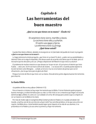 ©2013 hermanamargarita.com Pág 22
El carpintero tiene sierra, martillo y clavos.
La cocinera tiene olla y cucharón.
El sastre usa aguja y tijeras.
La enfermera tiene su jeringa.
Cuando Dios llamó a Moisés, dándole el encargo de ser el Libertador del pueblo de Israel, le preguntó:
Le hago extensiva la misma pregunta: ¿qué tiene en su mano? Es decir, ¿cuáles son sus posibilidades y
talentos? Dios no le exige lo imposible, sino desea usarle de acuerdo a los dones que le ha dado; pero es
necesario que los descubra y los use. ¡Ponga a disposición del Maestro lo que está a su alcance!
El problema de muchos maestros es que desean ser lo que no son. «Si yo tuviera el talento que tiene
Fulana. . .» dice uno. «Si mi voz fuera como la de Zutano. . .» se excusa otro. «Cuando pueda exponer la
lección tan bien como Mengano. . .» añade un tercero. Esa no es la manera de pensar para servir
eficazmente. ¡Use lo que tiene para la gloria de Dios!
Ponga al servicio de Dios lo que tiene «en su mano». Descubramos juntos algunas buenas herramientas
para hacerlo.
(Hebreos 4:12).
Para el maestro cristiano no hay mejor herramienta que la Biblia. Si la lee fielmente podrá preparar
buenos mensajes y recibirá fortaleza para su vida. Lo más triste es ver a maestros que llegan a la escuela
dominical su Biblia. Es como ver a un soldado sin arma. Mi consejo para usted es que se empeñe en
ser un maestro con la Biblia en la mano.
Por más de medio siglo el evangelista Billy Graham predicó la Palabra en cruzadas alrededor del
mundo. ¿Cuál fue uno de los secretos de su buen éxito? Sus sencillas prédicas, en las que una y otra vez
repetía: «la Biblia dice». Usted también puede lograr gran impacto en la vida de sus alumnos, si se
profundiza en la Palabra y la usa como su primera y mejor herramienta.
 