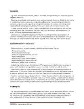 ©2013 hermanamargarita.com Pág 23
Dijo Jesús:
(Juan 16:24)
Aunque ya hemos tocado este importante punto, vuelvo a recalcarlo. Yo creo en el poder de la oración y
he recibido innumerables respuestas a mis peticiones. Dios siempre ha escuchado y contestado mis
oraciones, aunque a veces la respuesta no ha llegado del modo que yo esperaba. Sin embargo, cada
respuesta ha sido la mejor para mí. ¿Sabe qué? Dios quiere obrar de la misma manera en su vida.
El diablo, padre de mentiras, susurra a nuestro oído que la oración no es importante. ¡Esa es la peor
mentira! No preste oído a sus engaños, sino utilice la preciosa herramienta que Dios ha puesto a su
alcance para llevar una vida abundante y victoriosa.
¿Qué sucedería si el carpintero dejara su martillo? ¿O si el sastre perdiera su tijera? ¿Pudiera el
carpintero martillar con la mano o el sastre cortar con los dedos? ¡Ridícula idea! Del mismo modo, un
maestro que no usa la herramienta de la oración no puede llevar a cabo algo útil en el reino de Dios.
Guillermito imitó en su casa una hora de clase en la escuela dominical. Dijo así:
–Ahora vamos a cantar.
–Ahora vamos a cerrar los ojos.
–Ahora vamos a juntar las manos para orar.
–Ahora vamos a cantar.
–Ahora les voy a contar la historia bíblica.
–Ahora vamos a repetir nuestro versículo.
–Ahora todos pueden pintar sus dibujos.
¿Le da la impresión de ser una clase interesante? Por supuesto que no. Guillermito y sus amigos no
pueden asistir a la iglesia con expectativa, ya que su maestro (o maestra) hace todo de rutina.
Para la honra y gloria del Señor debemos buscar los mejores métodos de enseñanza y aplicarlos en
nuestra labor. En futuras lecciones le daré ideas para ayudarle a salir de la rutina. Hay muchas maneras
de amenizar la hora de clase; a usted le toca buscar el modo que más convenga para su personalidad.
Para tener buen éxito hay que dedicar esfuerzo y trabajo. Nunca es suficiente «dar una repasada» a la
lección, sino que el mensaje tiene que cobrar «vida» en su interior, para que surta efecto en sus alumnos.
Estudie detenidamente la vida de Jesús y vea los métodos de enseñanza que Él utilizó. Sin duda, se dará
cuenta de cómo captó el interés y la admiración de la gente, tanto que hasta se olvidaban de comer.
Dije que debemos ser maestros con la Biblia en la mano. Cierto, pero en la otra mano debemos sostener
una tiza. Con la Biblia en una mano y una tiza en la otra, usted puede asegurar el buen éxito. Es una
herramienta sencilla y barata, pero ¡qué útil! Más adelante estudiaremos cómo aprende el alumno y
usted se dará cuenta de lo importante que es todo aquello que utiliza el sentido de la vista.
 
