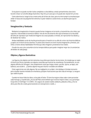 ©2013 hermanamargarita.com Pág 24
En la pizarra se puede escribir textos completos o citas bíblicas, anotar pensamientos clave de la
lección o hacer un sencillo dibujo ilustrativo. Hay mil y un usos que se le puede dar al pizarrón y la tiza.
Como advertencia, tenga la tiza a mano antes de la hora de clase, para no interrumpir la enseñanza por
andar en busca de esa pequeña herramienta. Es peor todavía si usted envía a un alumno para que la
busque.
Mediante la imaginación el maestro puede formar imágenes en la mente y transmitirlas a los niños; por
supuesto, relacionadas al acontecer bíblico. Uno de mis diccionarios dice que la fantasía es la «facultad
del alma de reproducir por medio de imágenes las cosas pasadas o remotas, de representar las ideales y
de idealizar las reales».
Ambas habilidades serán de mucho provecho para el maestro en su afán de «vivir» las historias bíblicas
y captar así el interés de los alumnos. Si usted como maestro no tiene mucha imaginación y fantasía, ¡los
niños sí tienen dichas habilidades! Permita que ellos imaginen y dramaticen los relatos.
Estudie los usos y las costumbres de los tiempos bíblicos para poder imaginar mejor las circunstancias
alrededor de cada pasaje.
Las figuras y los objetos son herramientas muy útiles para ilustrar las lecciones. He notado que se capta
el interés de chicos y grandes con objetos conocidos que ilustran las enseñanzas. Personalmente, no uso
objetos difíciles de conseguir, sino simplemente cosas que tengo a mano: una flor, tijeras, un lápiz, una
balanza, una escalera… ¡Cuántos objetos hay para ilustrar verdades de la Biblia!
Estas sugerencias son sólo algunas. No sea negligente en su labor, sino dedique el tiempo necesario
para estudiar buenos métodos de enseñanza y prepare ilustraciones que den vida al mensaje. Le aseguro
que valdrá la pena.
Cuando me hacen falta las ideas, se las pido al Señor. Él tiene las mejores ideas sobre cómo presentar
cada mensaje y, al pedírselas, ¡me las da! Pida usted también que le dé las mejores ideas. Lea y practique
lo que dice en Santiago 1:5-6 (NVI):
 