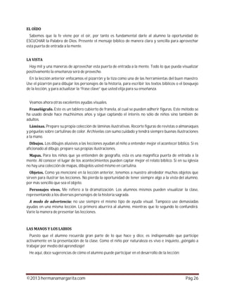 ©2013 hermanamargarita.com Pág 26
Sabemos que la fe viene por el oír, por tanto es fundamental darle al alumno la oportunidad de
ESCUCHAR la Palabra de Dios. Presente el mensaje bíblico de manera clara y sencilla para aprovechar
esta puerta de entrada a la mente.
Hay mil y una maneras de aprovechar esta puerta de entrada a la mente. Todo lo que pueda visualizar
positivamente la enseñanza será de provecho.
En la lección anterior enfocamos el pizarrón y la tiza como una de las herramientas del buen maestro.
Use el pizarrón para dibujar los personajes de la historia, para escribir los textos bíblicos o el bosquejo
de la lección, y para actualizar la “frase clave” que usted elija para su enseñanza.
Veamos ahora otras excelentes ayudas visuales.
Este es un tablero cubierto de franela, al cual se pueden adherir figuras. Este método se
ha usado desde hace muchísimos años y sigue captando el interés no sólo de niños sino también de
adultos.
Prepare su propia colección de láminas ilustrativas. Recorte figuras de revistas o almanaques
y péguelas sobre cartulinas de color. Archívelas con sumo cuidado y tendrá siempre buenas ilustraciones
a la mano.
Los dibujos alusivos a las lecciones ayudan al niño a entender mejor el acontecer bíblico. Si es
aficionado al dibujo, prepare sus propias ilustraciones.
Para los niños que ya entienden de geografía, esta es una magnífica puerta de entrada a la
mente. Al conocer el lugar de los acontecimientos pueden captar mejor el relato bíblico. Si en su iglesia
no hay una colección de mapas, dibújelos usted mismo en cartulina.
Como ya mencioné en la lección anterior, tenemos a nuestro alrededor muchos objetos que
sirven para ilustrar las lecciones. No pierda la oportunidad de tener siempre algo a la vista del alumno,
por más sencillo que sea el objeto.
Me refiero a la dramatización. Los alumnos mismos pueden visualizar la clase,
representando a los diversos personajes de la historia sagrada.
no use siempre el mismo tipo de ayuda visual. Tampoco use demasiadas
ayudas en una misma lección. Lo primero aburrirá al alumno, mientras que lo segundo lo confundirá.
Varíe la manera de presentar las lecciones.
Puesto que el alumno recuerda gran parte de lo que hace y dice, es indispensable que participe
activamente en la presentación de la clase. Como el niño por naturaleza es vivo e inquieto, ¡póngalo a
trabajar por medio del aprendizaje!
He aquí, doce sugerencias de cómo el alumno puede participar en el desarrollo de la lección:
 