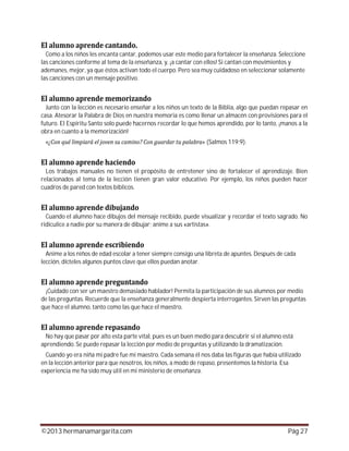 ©2013 hermanamargarita.com Pág 27
Como a los niños les encanta cantar, podemos usar este medio para fortalecer la enseñanza. Seleccione
las canciones conforme al tema de la enseñanza, y, ¡a cantar con ellos! Si cantan con movimientos y
ademanes, mejor, ya que éstos activan todo el cuerpo. Pero sea muy cuidadoso en seleccionar solamente
las canciones con un mensaje positivo.
Junto con la lección es necesario enseñar a los niños un texto de la Biblia, algo que puedan repasar en
casa. Atesorar la Palabra de Dios en nuestra memoria es como llenar un almacén con provisiones para el
futuro. El Espíritu Santo solo puede hacernos recordar lo que hemos aprendido, por lo tanto, ¡manos a la
obra en cuanto a la memorización!
(Salmos 119:9).
Los trabajos manuales no tienen el propósito de entretener sino de fortalecer el aprendizaje. Bien
relacionados al tema de la lección tienen gran valor educativo. Por ejemplo, los niños pueden hacer
cuadros de pared con textos bíblicos.
Cuando el alumno hace dibujos del mensaje recibido, puede visualizar y recordar el texto sagrado. No
ridiculice a nadie por su manera de dibujar; anime a sus «artistas».
Anime a los niños de edad escolar a tener siempre consigo una libreta de apuntes. Después de cada
lección, dícteles algunos puntos clave que ellos puedan anotar.
¡Cuidado con ser un maestro demasiado hablador! Permita la participación de sus alumnos por medio
de las preguntas. Recuerde que la enseñanza generalmente despierta interrogantes. Sirven las preguntas
que hace el alumno, tanto como las que hace el maestro.
No hay que pasar por alto esta parte vital, pues es un buen medio para descubrir si el alumno está
aprendiendo. Se puede repasar la lección por medio de preguntas y utilizando la dramatización.
Cuando yo era niña mi padre fue mi maestro. Cada semana él nos daba las figuras que había utilizado
en la lección anterior para que nosotros, los niños, a modo de repaso, presentemos la historia. Esa
experiencia me ha sido muy útil en mi ministerio de enseñanza.
 