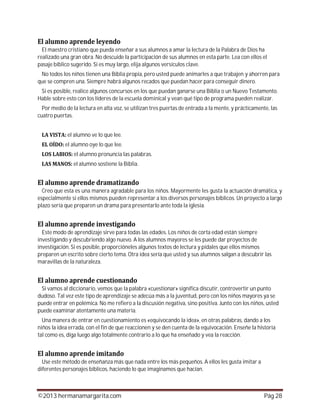 ©2013 hermanamargarita.com Pág 28
El maestro cristiano que pueda enseñar a sus alumnos a amar la lectura de la Palabra de Dios ha
realizado una gran obra. No descuide la participación de sus alumnos en esta parte. Lea con ellos el
pasaje bíblico sugerido. Si es muy largo, elija algunos versículos clave.
No todos los niños tienen una Biblia propia, pero usted puede animarles a que trabajen y ahorren para
que se compren una. Siempre habrá algunos recados que puedan hacer para conseguir dinero.
Si es posible, realice algunos concursos en los que puedan ganarse una Biblia o un Nuevo Testamento.
Hable sobre esto con los líderes de la escuela dominical y vean qué tipo de programa pueden realizar.
Por medio de la lectura en alta voz, se utilizan tres puertas de entrada a la mente, y prácticamente, las
cuatro puertas.
el alumno ve lo que lee.
el alumno oye lo que lee.
el alumno pronuncia las palabras.
el alumno sostiene la Biblia.
Creo que esta es una manera agradable para los niños. Mayormente les gusta la actuación dramática, y
especialmente si ellos mismos pueden representar a los diversos personajes bíblicos. Un proyecto a largo
plazo sería que preparen un drama para presentarlo ante toda la iglesia.
Este modo de aprendizaje sirve para todas las edades. Los niños de corta edad están siempre
investigando y descubriendo algo nuevo. A los alumnos mayores se les puede dar proyectos de
investigación. Si es posible, proporcióneles algunos textos de lectura y pídales que ellos mismos
preparen un escrito sobre cierto tema. Otra idea sería que usted y sus alumnos salgan a descubrir las
maravillas de la naturaleza.
Si vamos al diccionario, vemos que la palabra «cuestionar» significa discutir, controvertir un punto
dudoso. Tal vez este tipo de aprendizaje se adecúa más a la juventud, pero con los niños mayores ya se
puede entrar en polémica. No me refiero a la discusión negativa, sino positiva. Junto con los niños, usted
puede examinar atentamente una materia.
Una manera de entrar en cuestionamiento es «equivocando la idea», en otras palabras, dando a los
niños la idea errada, con el fin de que reaccionen y se den cuenta de la equivocación. Enseñe la historia
tal como es, diga luego algo totalmente contrario a lo que ha enseñado y vea la reacción.
Use este método de enseñanza más que nada entre los más pequeños. A ellos les gusta imitar a
diferentes personajes bíblicos, haciendo lo que imaginamos que hacían.
 