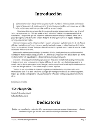 ©2013 hermanamargarita.com Pág 2
os niños son el tesoro más precioso que posee nuestro mundo. En ellos descansa la promesa del
mañana, la esperanza de los días por venir. Si sabemos aprovechar bien los recursos que sus vidas
ofrecen, habremos contribuido en algo a edificar un mundo mejor.
Dios ha puesto en mi corazón el ardiente deseo de inspirar a maestros de niños a que sirvan al
Señor con toda dedicación. Él ha derramado su amor en nuestro corazón, un amor que debe fluir de
nuestra vida a las personas que nos rodean. En la tarea de enseñar la Palabra podemos contar con el
poder del Espíritu Santo. Si nuestro corazón desborda de amor y enseñamos en el poder del Espíritu,
veremos vidas transformadas.
Estoy convencida de que los niños necesitan, y pueden, ser salvos, y soy testimonio vivo de ello. Acepté
al Señor a la edad de seis años, y a los nueve años fui bautizada en agua y recibí el bautismo del Espíritu
Santo. Un año después Dios me llamó para el servicio en su obra, y desde los doce años de edad he estado
dedicada al ministerio de niños.
Publiqué este manual de enseñanza por primera vez en Perú, en los primeros años de mi ministerio.
Cuando Dios me llevó a Bolivia lo publicamos en Editorial «El Evangelista». Doy gracias a Dios que ahora,
mediante la Internet, lo puedo poner a disposición de quienes quieran usarlo.
Mi oración a Dios es que mediante las páginas de este libro usted sienta la motivación y el impulso de
trabajar con más amor y entusiasmo en la viña del Señor. Si Jesús dijo a sus discípulos que alzaran la
mirada para ver los campos maduros para la siega, ¡cuánto más debemos hacerlo hoy! Jesús viene pronto
a llevarnos al hogar celestial. Que nos halle ocupados en sus negocios.
Este libro es una recopilación de experiencias ganadas durante mis años de trabajo entre niños.
Muchas de las ideas se las debo a maestros y colegas que me inspiraron a través de seminarios y libros.
Espero que usted se contagie con el entusiasmo de ganar niños para Cristo y que pueda entusiasmar a
otros.
Bendiciones en Cristo,
Kerstin Anderas-Lundquist
L
 