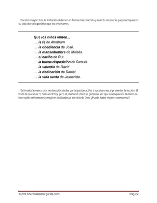 ©2013 hermanamargarita.com Pág 29
Para los mayorcitos, la imitación debe ser en forma más concreta y real. Es necesario que practiquen en
su vida diaria lo positivo que les enseñamos.
Estimado/a maestro/a: no descuide darles participación activa a sus alumnos al presentar la lección. El
fruto de su esfuerzo no lo verá hoy, pero sí ¡mañana! Usted se gozará al ver que sus inquietos alumnos se
han vuelto en hombres y mujeres dedicados al servicio de Dios. ¿Puede haber mejor recompensa?
 