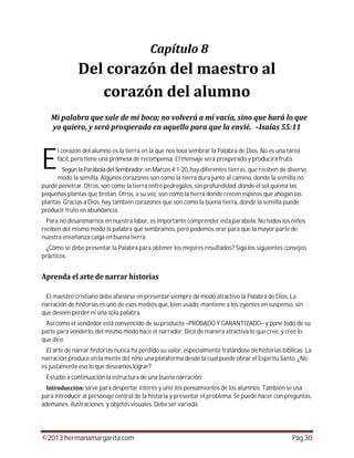 ©2013 hermanamargarita.com Pág 30
l corazón del alumno es la tierra en la que nos toca sembrar la Palabra de Dios. No es una tarea
fácil, pero tiene una promesa de recompensa. El mensaje será prosperado y producirá fruto.
Según la Parábola del Sembrador,en Marcos 4:1-20, hay diferentes tierras, que reciben de diverso
modo la semilla. Algunos corazones son como la tierra dura junto al camino, donde la semilla no
puede penetrar. Otros, son como la tierra entre pedregales, sin profundidad, donde el sol quema las
pequeñas plantas que brotan. Otros, a su vez, son como la tierra donde crecen espinos que ahogan las
plantas. Gracias a Dios, hay también corazones que son como la buena tierra, donde la semilla puede
producir fruto en abundancia.
Para no desanimarnos en nuestra labor, es importante comprender esta parábola. No todos los niños
reciben del mismo modo la palabra que sembramos, pero podemos orar para que la mayor parte de
nuestra enseñanza caiga en buena tierra.
¿Cómo se debe presentar la Palabra para obtener los mejores resultados? Siga los siguientes consejos
prácticos.
El maestro cristiano debe afanarse en presentar siempre de modo atractivo la Palabra de Dios. La
narración de historias es uno de esos medios que, bien usado, mantiene a los oyentes en suspenso, sin
que deseen perder ni una sola palabra.
Así como el vendedor está convencido de su producto –PROBADO Y GARANTIZADO– y pone todo de su
parte para venderlo, del mismo modo hace el narrador. Dice de manera atractiva lo que cree, y cree lo
que dice.
El arte de narrar historias nunca ha perdido su valor, especialmente tratándose de historias bíblicas. La
narración produce en la mente del niño una plataforma desde la cual puede obrar el Espíritu Santo. ¿No
es justamente eso lo que deseamos lograr?
Estudie a continuación la estructura de una buena narración:
sirve para despertar interés y unir los pensamientos de los alumnos. También se usa
para introducir al personaje central de la historia y presentar el problema. Se puede hacer con preguntas,
ademanes, ilustraciones, y objetos visuales. Debe ser variada.
E
 