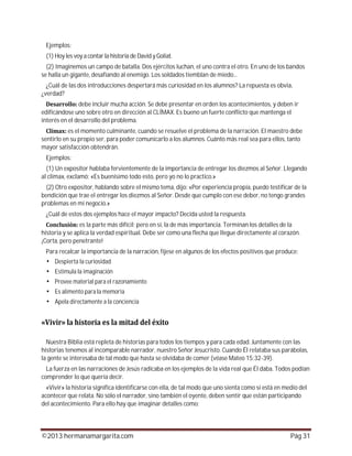 ©2013 hermanamargarita.com Pág 31
Ejemplos:
(1) Hoy les voy a contarla historia de David yGoliat.
(2) Imaginemos un campo de batalla. Dos ejércitos luchan, el uno contra el otro. En uno de los bandos
se halla un gigante, desafiando al enemigo. Los soldados tiemblan de miedo...
¿Cuál de las dos introducciones despertará más curiosidad en los alumnos? La repuesta es obvia,
¿verdad?
debe incluir mucha acción. Se debe presentar en orden los acontecimientos, y deben ir
edificándose uno sobre otro en dirección al CLÍMAX. Es bueno un fuerte conflicto que mantenga el
interés en el desarrollo del problema.
es el momento culminante, cuando se resuelve el problema de la narración. El maestro debe
sentirlo en su propio ser, para poder comunicarlo a los alumnos. Cuánto más real sea para ellos, tanto
mayor satisfacción obtendrán.
Ejemplos:
(1) Un expositor hablaba fervientemente de la importancia de entregar los diezmos al Señor. Llegando
al clímax, exclamó: «Es buenísimo todo esto, pero yo no lo practico.»
(2) Otro expositor, hablando sobre el mismo tema, dijo: «Por experiencia propia, puedo testificar de la
bendición que trae el entregar los diezmos al Señor. Desde que cumplo con ese deber, no tengo grandes
problemas en mi negocio.»
¿Cuál de estos dos ejemplos hace el mayor impacto? Decida usted la respuesta.
es la parte más difícil; pero en sí, la de más importancia. Terminan los detalles de la
historia y se aplica la verdad espiritual. Debe ser como una flecha que llegue directamente al corazón.
¡Corta, pero penetrante!
Para recalcar la importancia de la narración, fíjese en algunos de los efectos positivos que produce:
Despierta la curiosidad
Estimula la imaginación
Provee material para el razonamiento
Es alimento para la memoria
Apela directamente a la conciencia
Nuestra Biblia está repleta de historias para todos los tiempos y para cada edad. Juntamente con las
historias tenemos al incomparable narrador, nuestro Señor Jesucristo. Cuando Él relataba sus parábolas,
la gente se interesaba de tal modo que hasta se olvidaba de comer (véase Mateo 15:32-39).
La fuerza en las narraciones de Jesús radicaba en los ejemplos de la vida real que Él daba. Todos podían
comprender lo que quería decir.
«Vivir» la historia significa identificarse con ella, de tal modo que uno sienta como si está en medio del
acontecer que relata. No sólo el narrador, sino también el oyente, deben sentir que están participando
del acontecimiento. Para ello hay que imaginar detalles como:
 