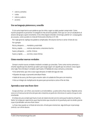 ©2013 hermanamargarita.com Pág 32
colores y tamaños
ruidos
colores y sabores
acciones
Es de suma importancia usar palabras que los niños, según su edad, puedan comprender. Como
nuestro propósito es presentar el evangelio lo más atractivo posible, tiene que ser con un vocabulario al
alcance del grupo a quien enseñamos. Si los niños logran entender el mensaje, podrán ser
, como sucedió en el día de Pentecostés (Hechos 2:37-39).
Por regla general, explique las palabras complicadas. Otra buena norma es variar el tono de voz.
Por ejemplo:
Recio y despacio......... mandatos y autoridad
Recio y rápido.............. noticias alarmantes, emociones fuertes
Suave y despacio........ cariño, tristeza
Suave y rápido............. secretos, cosas íntimas
Siempre enseñe nuevas verdades mediante verdades ya conocidas. Tome como norma comenzar a
enseñar aquello que los alumnos ya saben, para luego seguir con aquello que no conocen. Jesús siguió
esta regla. Para introducir verdades espirituales, Él hablaba de cosas comunes y conocidas.
A la samaritana, que vino a sacar agua del pozo, le habló del agua de vida.
Al pastor de ovejas, se presentó como Buen Pastor.
Habló de las aves y las flores para enseñar sobre el cuidado de Dios para con nosotros.
Hizo un milagro de multiplicación de panes para presentarse como el Pan de Vida.
Escoja una frase –un refrán, una oración o un texto bíblico– y úsela como «frase clave». Repítala varias
veces en el transcurso de la lección para dar al alumno un punto de referencia en cuanto a lo que le está
enseñando.
El énfasis de una verdad espiritual a través de toda la lección servirá como puerta abierta al Espíritu
Santo. Se lo digo por experiencia, pues hay lecciones que escuché en mi juventud y aún no olvido, gracias
a que el predicador usó una «frase clave».
La frase clave puede ser el título de la lección, el texto para memorizar, algo dicho por el personaje
central, o un refrán alusivo.
 