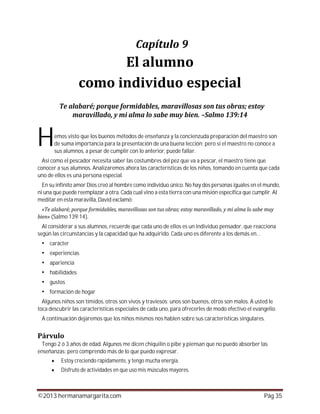 ©2013 hermanamargarita.com Pág 35
emos visto que los buenos métodos de enseñanza y la concienzuda preparación del maestro son
de suma importancia para la presentación de una buena lección; pero si el maestro no conoce a
sus alumnos, a pesar de cumplir con lo anterior, puede fallar.
Así como el pescador necesita saber las costumbres del pez que va a pescar, el maestro tiene que
conocer a sus alumnos. Analizaremos ahora las características de los niños, tomando en cuenta que cada
uno de ellos es una persona especial.
En su infinito amor Dios creó al hombre como individuo único. No hay dos personas iguales en el mundo,
ni una que puede reemplazar a otra. Cada cual vino a esta tierra con una misión específica que cumplir. Al
meditar en esta maravilla, David exclamó:
(Salmo 139:14)
Al considerar a sus alumnos, recuerde que cada uno de ellos es un individuo pensador, que reacciona
según las circunstancias y la capacidad que ha adquirido. Cada uno es diferente a los demás en…
carácter
experiencias
apariencia
habilidades
gustos
formación de hogar
Algunos niños son tímidos, otros son vivos y traviesos; unos son buenos, otros son malos. A usted le
toca descubrir las características especiales de cada uno, para ofrecerles de modo efectivo el evangelio.
A continuación dejaremos que los niños mismos nos hablen sobre sus características singulares.
Tengo 2 ó 3 años de edad. Algunos me dicen chiquilín o pibe y piensan que no puedo absorber las
enseñanzas; pero comprendo más de lo que puedo expresar.
Estoy creciendo rápidamente, y tengo mucha energía.
Disfruto de actividades en que uso mis músculos mayores.
H
 