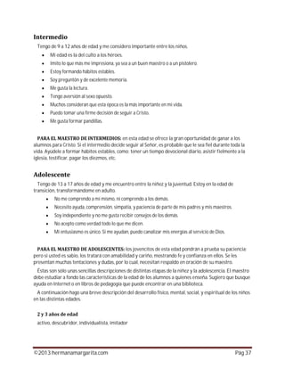 ©2013 hermanamargarita.com Pág 37
Tengo de 9 a 12 años de edad y me considero importante entre los niños.
Mi edad es la del culto a los héroes.
Imito lo que más me impresiona, ya sea a un buen maestro o a un pistolero.
Estoy formando hábitos estables.
Soy preguntón y de excelente memoria.
Me gusta la lectura.
Tengo aversión al sexo opuesto.
Muchos consideran que esta época es la más importante en mi vida.
Puedo tomar una firme decisión de seguir a Cristo.
Me gusta formar pandillas.
en esta edad se ofrece la gran oportunidad de ganar a los
alumnos para Cristo. Si el intermedio decide seguir al Señor, es probable que le sea fiel durante toda la
vida. Ayúdele a formar hábitos estables, como: tener un tiempo devocional diario, asistir fielmente a la
iglesia, testificar, pagar los diezmos, etc.
Tengo de 13 a 17 años de edad y me encuentro entre la niñez y la juventud. Estoy en la edad de
transición, transformándome en adulto.
No me comprendo a mí mismo, ni comprendo a los demás.
Necesito ayuda, comprensión, simpatía, y paciencia de parte de mis padres y mis maestros.
Soy independiente y no me gusta recibir consejos de los demás.
No acepto como verdad todo lo que me dicen.
Mi entusiasmo es único. Si me ayudan, puedo canalizar mis energías al servicio de Dios.
los jovencitos de esta edad pondrán a prueba su paciencia;
pero si usted es sabio, los tratará con amabilidad y cariño, mostrando fe y confianza en ellos. Se les
presentan muchas tentaciones y dudas, por lo cual, necesitan respaldo en oración de su maestro.
Éstas son sólo unas sencillas descripciones de distintas etapas de la niñez y la adolescencia. El maestro
debe estudiar a fondo las características de la edad de los alumnos a quienes enseña. Sugiero que busque
ayuda en Internet o en libros de pedagogía que puede encontrar en una biblioteca.
A continuación hago una breve descripción del desarrollo físico, mental, social, y espiritual de los niños
en las distintas edades.
activo, descubridor, individualista, imitador
 