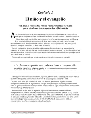 ©2013 hermanamargarita.com Pág 3
riel, un niño de seis años de edad, era travieso y juguetón, como la mayoría de los niños de esa
edad que están despertando a la vida. Él y sus hermanos asistían fielmente a la escuela dominical.
Cierto domingo, la maestra hizo una invitación a los niños que desearan entregarse al Señor y
Ariel tomó la decisión de seguir a Cristo. Al llegar a su casa, fue corriendo a la cocina para
contárselo a su mamá. Sus ojitos de niño travieso, brillaron cuando dijo: «Mamita, hoy entregué mi
corazón a Jesús y me siento feliz. Tú debes hacer lo mismo.»
Durante muchos años la mamá de Ariel se había opuesto al evangelio; pero no pudo resistir la
franqueza de su hijito, ni la felicidad que vio dibujada en el rostro del pequeño. Las sencillas palabras que
acababa de escuchar fueron el empuje que ella necesitaba. Esa misma noche asistió a la iglesia y aceptó al
Señor Jesús como su Salvador.
Este ejemplo nos muestra lo que sucede cuando un niño acepta el mensaje del evangelio.
advirtió Jesús a sus discípulos, aquella vez que
les habló sobre quién es el más grande en el reino de los cielos (véase Mateo 18:1-4,10).
Nuestro Señor Jesús ama y valora a los niños y su deseo es que nosotros hagamos lo mismo. El
evangelio no es monopolio de la gente adulta sino que es un privilegio que pueden gozar también los
niños. El ejemplo de Ariel nos muestra que ellos pueden ser salvos y que pueden también anunciar a los
demás el mensaje del amor de Dios.
Antes de volver al cielo, Jesús les dejó a sus seguidores una orden bien clara en cuanto a la
evangelización: (Marcos 16:15). Al decir
, nuestro Maestro incluía también a los niños. Desde el momento en que ellos tienen uso
de razón, son pecadores y necesitan al Salvador. Lamentablemente, sucede lo mismo hoy como cuando
Jesús caminaba por las sendas polvorientas de Palestina. Muchos de los seguidores del Señor
menosprecian a los niños y no les dan la debida importancia.
A
 