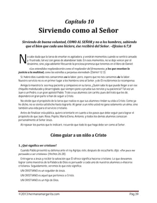 ©2013 hermanamargarita.com Pág 39
o cabe duda que la tarea de enseñar es agotadora, y vendrán momentos cuando se sentirá cansado
y frustrado, tal vez con ganas de abandonar todo. En esos momentos, no se deje vencer por el
desánimo, sino ¡siga adelante! Recuerde la preciosa promesa que tenemos en el libro de Daniel:
(Daniel 12:3).
Sí, habrá días cuando nos cansaremos la labor, pero, espero que no nos cansemos la labor.
Nuestro servicio no es en primer lugar a los hombres sino al Señor, y de Él recibiremos la recompensa.
Amigo/a maestro/a: sea muy paciente y compasivo en su tarea. ¿Quién sabe lo que puede llegar a ser ese
chiquillo maleducado y desarreglado, que siempre pone a prueba sus nervios y su paciencia? Tal vez un
Juan o un Pedro, o un gran apóstol Pablo. Trate a sus alumnos con cariño, pues del trato que les dé,
dependerá en gran parte si han de seguir a Cristo.
No olvide que el propósito de la tarea que realiza es que sus alumnos rindan su vida a Cristo. Como ya
he dicho, no se sienta satisfecho hasta lograrlo. Al ganar a un niño usted no gana solamente un alma, sino
también una vida para el servicio cristiano.
Antes de finalizar esta plática, quiero orientarle en cuanto a los pasos que debe seguir para lograr el
propósito de que Juan, Rosa, Pepito, María Elena, Antonio, y todos los demás alumnos conozcan
personalmente al Señor Jesús.
Al repasar los puntos que le indicaré, recuerde que todo lo que haga debe ser como al Señor.
Cuando Pablo presentó su defensa ante el rey Agripa, éste, después de escucharlo, dijo:
(Hechos 26:28).
Entregarse a Jesús y recibir la salvación que Él ofrece significa hacerse cristiano. Lo que deseamos
lograr como maestros de la Palabra de Dios es persuadir a cada uno de nuestros alumnos a «hacerse
cristiano». Seguidamente, veremos lo que esto significa.
UN CRISTIANO es un seguidor de Jesús.
UN CRISTIANO es aquel que pertenece a Cristo.
UN CRISTIANO es un hijo de Dios.
N
 