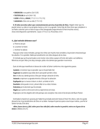 ©2013 hermanamargarita.com Pág 41
a sus padres (Col 3:20)
de su fe (Hch 1:8)
la Biblia y (1 Ti 2:1-5; 2 Ti 2:15)
a Dios con su vida (1 Ti 4:12)
Hágale notar que no
puede tomar su vida en sus propias manos y vivir a su agrado. Como hijo de Dios tiene que complacer a
su Padre celestial; pero si hace lo que a Dios desagrada (seguramente lo hará muchas veces),
Jesús está dispuesto a perdonarlo.
a. Ponerse de pie
b. Levantar la mano
c. Inclinar la cabeza
Hay que evitar estos métodos, porque los niños son mucho más sensibles a la presión emocional que
los adultos. Si es posible, hable personalmente con ellos después de la clase.
El método que yo he practicado es de invitar a los niños a pasar al frente del salón a arrodillarse.
Mientras oro por ellos y les doy consejos, pido a los demás que guarden reverencia.
Guíe al niño que manifieste el deseo de recibir al Señor conforme a los siguientes pasos:
a reconocer que es pecador, que se ha portado mal.
las palabras que debe decir para pedir perdón a Dios.
en alta voz, dando gracias a Dios por otorgar salvación al niño.
a expresar su agradecimiento a Dios por la salvación.
que es nueva criatura, es decir, un bebé en la fe.
cómo puede crecer y desarrollar en su vida cristiana.
por la decisión que ha tomado.
que cuente a otros acerca de su experiencia con Jesús.
Regocíjese con los ángeles del cielo porque una «ovejita» más está en los brazos del Buen Pastor.
Estimado/a maestro/a: gracias por haberme prestado atención hasta el final. Por ahora, sólo me queda
desearle las ricas bendiciones de Dios en su labor. Aunque le parezca poca cosa lo que realiza, ¡sea fiel al
Señor! Un día, Él le dirá:
(Mateo 25:21).
 