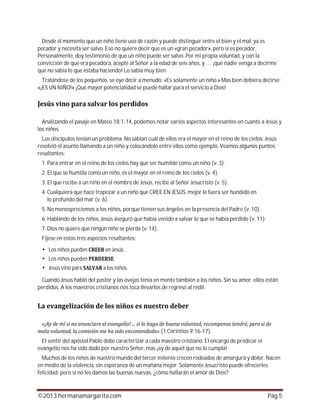 ©2013 hermanamargarita.com Pág 5
Desde el momento que un niño tiene uso de razón y puede distinguir entre el bien y el mal, ya es
pecador y necesita ser salvo. Eso no quiere decir que es un «gran pecador», pero sí es pecador.
Personalmente, doy testimonio de que un niño puede ser salvo. Por mi propia voluntad, y con la
convicción de que era pecadora, acepté al Señor a la edad de seis años, y . . . ¡qué nadie venga a decirme
que no sabía lo que estaba haciendo! Lo sabía muy bien.
Tratándose de los pequeños, se oye decir a menudo: «Es solamente un niño.» Mas bien debiera decirse:
«¡ES UN NIÑO!» ¡Qué mayor potencialidad se puede hallar para el servicio a Dios!
Analizando el pasaje en Mateo 18:1-14, podemos notar varios aspectos interesantes en cuanto a Jesús y
los niños.
Los discípulos tenían un problema. No sabían cuál de ellos era el mayor en el reino de los cielos. Jesús
resolvió el asunto llamando a un niño y colocándolo entre ellos como ejemplo. Veamos algunos puntos
resaltantes:
1. Para entrar en el reino de los cielos hay que ser humilde como un niño (v. 3).
2. El que se humilla como un niño, es el mayor en el reino de los cielos (v. 4).
3. El que recibe a un niño en el nombre de Jesús, recibe al Señor Jesucristo (v. 5).
4. Cualquiera que hace tropezar a un niño que CREE EN JESÚS, mejor le fuera ser hundido en
lo profundo del mar (v. 6).
5. No menospreciemos a los niños, porque tienen sus ángeles en la presencia del Padre (v. 10).
6. Hablando de los niños, Jesús aseguró que había venido a salvar lo que se había perdido (v. 11).
7. Dios no quiere que ningún niño se pierda (v. 14).
Fíjese en estos tres aspectos resaltantes:
Los niños pueden en Jesús.
Los niños pueden .
Jesús vino para a los niños.
Cuando Jesús habló del pastor y las ovejas tenía en mente también a los niños. Sin su amor, ellos están
perdidos. A los maestros cristianos nos toca llevarlos de regreso al redil.
(1 Corintios 9:16-17).
El sentir del apóstol Pablo debe caracterizar a cada maestro cristiano. El encargo de predicar el
evangelio nos ha sido dado por nuestro Señor, mas ¡ay de aquel que no lo cumpla!
Muchos de los niños de nuestro mundo del tercer milenio crecen rodeados de amargura y dolor. Nacen
en medio de la violencia, sin esperanza de un mañana mejor. Solamente Jesucristo puede ofrecerles
felicidad; pero si no les damos las buenas nuevas, ¿cómo hallarán el amor de Dios?
 