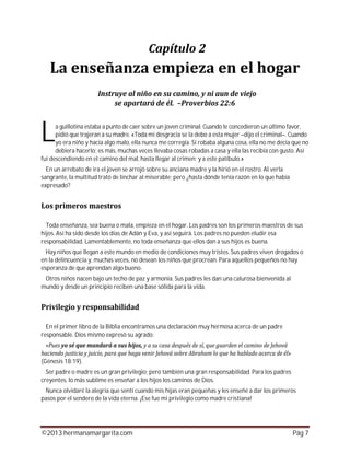 ©2013 hermanamargarita.com Pág 7
a guillotina estaba a punto de caer sobre un joven criminal. Cuando le concedieron un último favor,
pidió que trajeran a su madre. «Toda mi desgracia se la debo a esta mujer –dijo el criminal–. Cuando
yo era niño y hacía algo malo, ella nunca me corregía. Si robaba alguna cosa, ella no me decía que no
debiera hacerlo; es más, muchas veces llevaba cosas robadas a casa y ella las recibía con gusto. Así
fui descendiendo en el camino del mal, hasta llegar al crimen; y a este patíbulo.»
En un arrebato de ira el joven se arrojó sobre su anciana madre y la hirió en el rostro. Al verla
sangrante, la multitud trató de linchar al miserable; pero ¿hasta dónde tenía razón en lo que había
expresado?
Toda enseñanza, sea buena o mala, empieza en el hogar. Los padres son los primeros maestros de sus
hijos. Así ha sido desde los días de Adán y Eva, y así seguirá. Los padres no pueden eludir esa
responsabilidad. Lamentablemente, no toda enseñanza que ellos dan a sus hijos es buena.
Hay niños que llegan a este mundo en medio de condiciones muy tristes. Sus padres viven drogados o
en la delincuencia y, muchas veces, no desean los niños que procrean. Para aquellos pequeños no hay
esperanza de que aprendan algo bueno.
Otros niños nacen bajo un techo de paz y armonía. Sus padres les dan una calurosa bienvenida al
mundo y desde un principio reciben una base sólida para la vida.
En el primer libro de la Biblia encontramos una declaración muy hermosa acerca de un padre
responsable. Dios mismo expresó su agrado:
(Génesis 18:19).
Ser padre o madre es un gran privilegio; pero también una gran responsabilidad. Para los padres
creyentes, lo más sublime es enseñar a los hijos los caminos de Dios.
Nunca olvidaré la alegría que sentí cuando mis hijas eran pequeñas y les enseñé a dar los primeros
pasos por el sendero de la vida eterna. ¡Ese fue mi privilegio como madre cristiana!
L
 